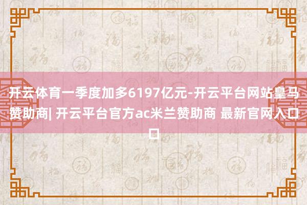 开云体育一季度加多6197亿元-开云平台网站皇马赞助商| 开云平台官方ac米兰赞助商 最新官网入口