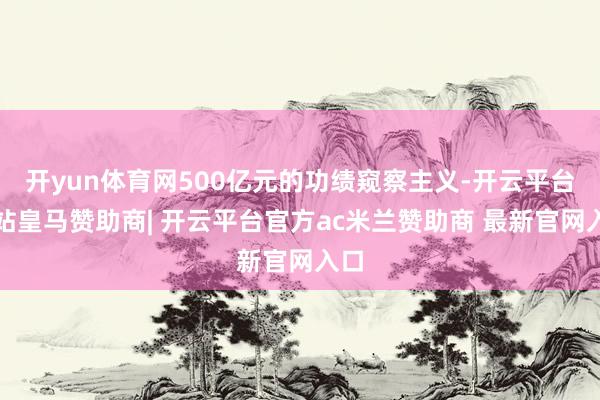 开yun体育网500亿元的功绩窥察主义-开云平台网站皇马赞助商| 开云平台官方ac米兰赞助商 最新官网入口