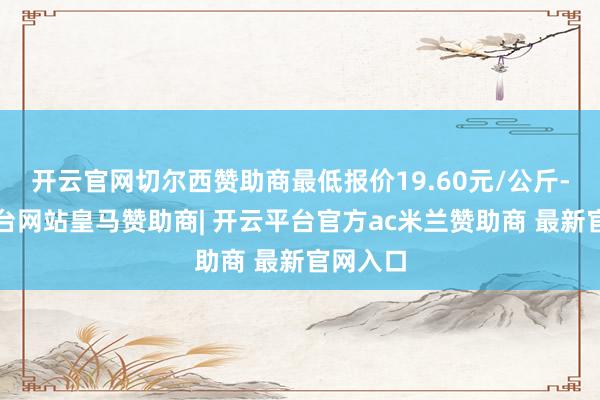开云官网切尔西赞助商最低报价19.60元/公斤-开云平台网站皇马赞助商| 开云平台官方ac米兰赞助商 最新官网入口