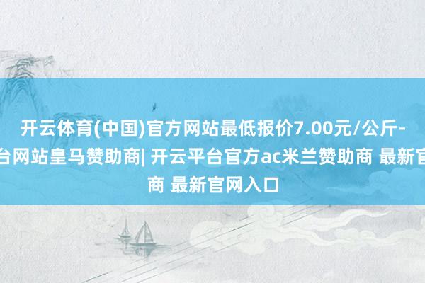 开云体育(中国)官方网站最低报价7.00元/公斤-开云平台网站皇马赞助商| 开云平台官方ac米兰赞助商 最新官网入口