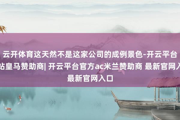 云开体育这天然不是这家公司的成例景色-开云平台网站皇马赞助商| 开云平台官方ac米兰赞助商 最新官网入口