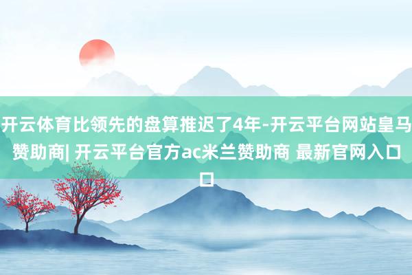 开云体育比领先的盘算推迟了4年-开云平台网站皇马赞助商| 开云平台官方ac米兰赞助商 最新官网入口