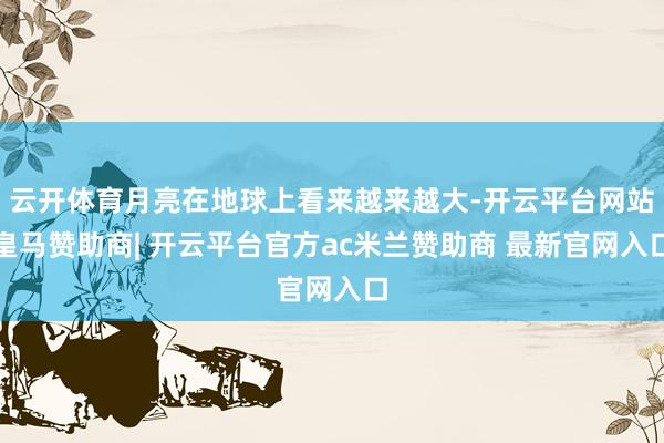云开体育月亮在地球上看来越来越大-开云平台网站皇马赞助商| 开云平台官方ac米兰赞助商 最新官网入口