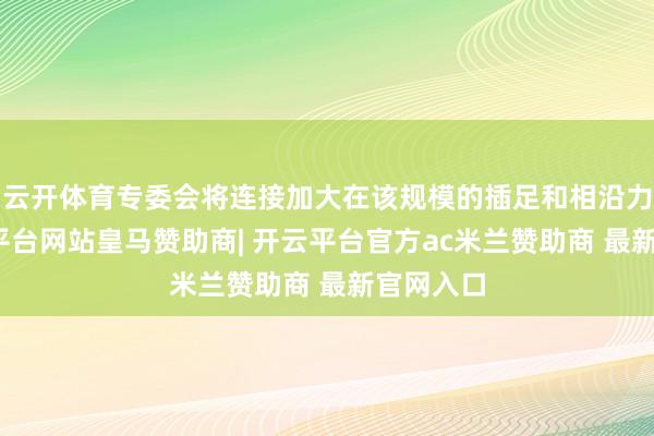 云开体育专委会将连接加大在该规模的插足和相沿力度-开云平台网站皇马赞助商| 开云平台官方ac米兰赞助商 最新官网入口