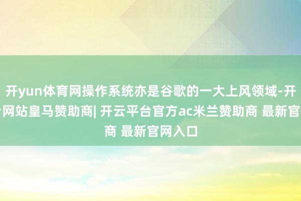 开yun体育网操作系统亦是谷歌的一大上风领域-开云平台网站皇马赞助商| 开云平台官方ac米兰赞助商 最新官网入口