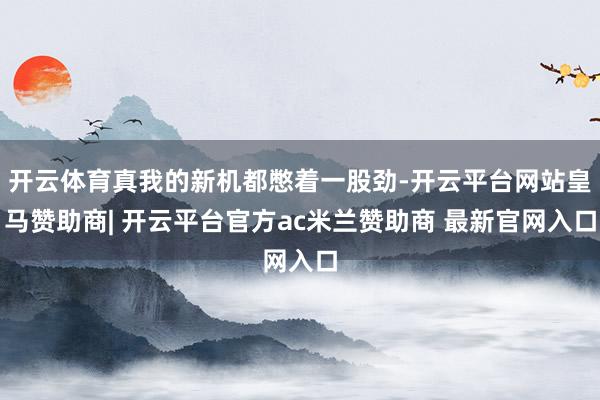 开云体育真我的新机都憋着一股劲-开云平台网站皇马赞助商| 开云平台官方ac米兰赞助商 最新官网入口