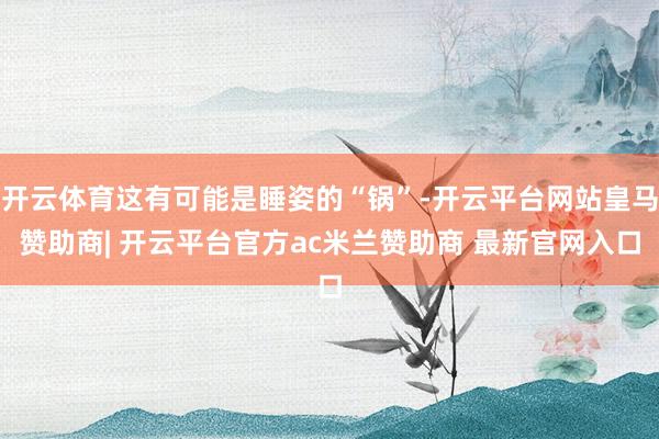 开云体育这有可能是睡姿的“锅”-开云平台网站皇马赞助商| 开云平台官方ac米兰赞助商 最新官网入口
