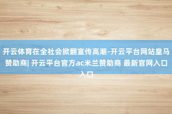 开云体育在全社会掀翻宣传高潮-开云平台网站皇马赞助商| 开云平台官方ac米兰赞助商 最新官网入口