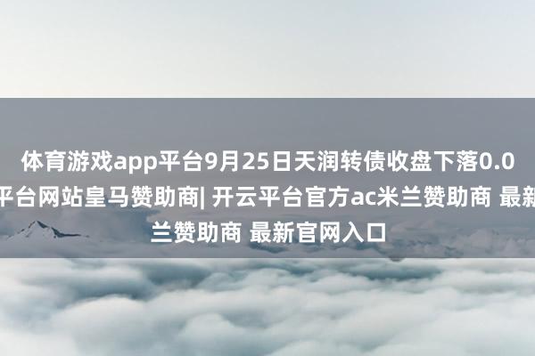 体育游戏app平台9月25日天润转债收盘下落0.01%-开云平台网站皇马赞助商| 开云平台官方ac米兰赞助商 最新官网入口