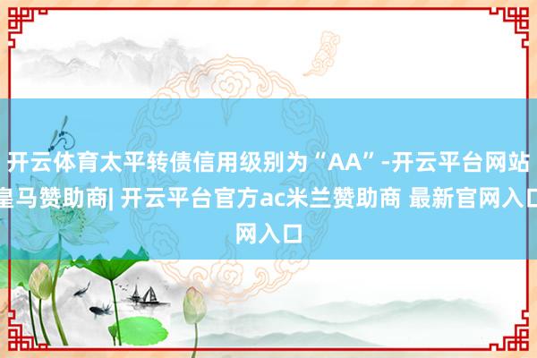 开云体育太平转债信用级别为“AA”-开云平台网站皇马赞助商| 开云平台官方ac米兰赞助商 最新官网入口