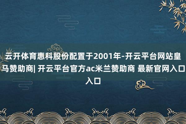 云开体育惠科股份配置于2001年-开云平台网站皇马赞助商| 开云平台官方ac米兰赞助商 最新官网入口