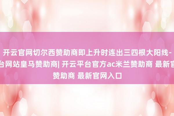 开云官网切尔西赞助商即上升时连出三四根大阳线-开云平台网站皇马赞助商| 开云平台官方ac米兰赞助商 最新官网入口