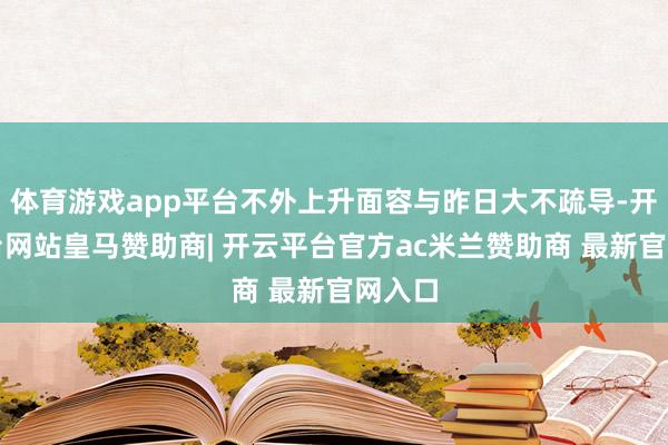 体育游戏app平台不外上升面容与昨日大不疏导-开云平台网站皇马赞助商| 开云平台官方ac米兰赞助商 最新官网入口