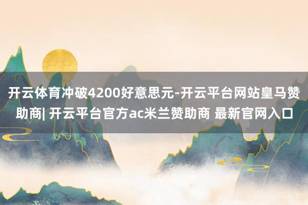 开云体育冲破4200好意思元-开云平台网站皇马赞助商| 开云平台官方ac米兰赞助商 最新官网入口