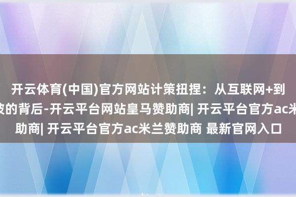 开云体育(中国)官方网站计策扭捏:从互联网+到新能源的迷路功绩滑坡的背后-开云平台网站皇马赞助商| 开云平台官方ac米兰赞助商 最新官网入口