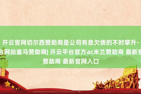 开云官网切尔西赞助商是公司有息欠债的不时攀升-开云平台网站皇马赞助商| 开云平台官方ac米兰赞助商 最新官网入口