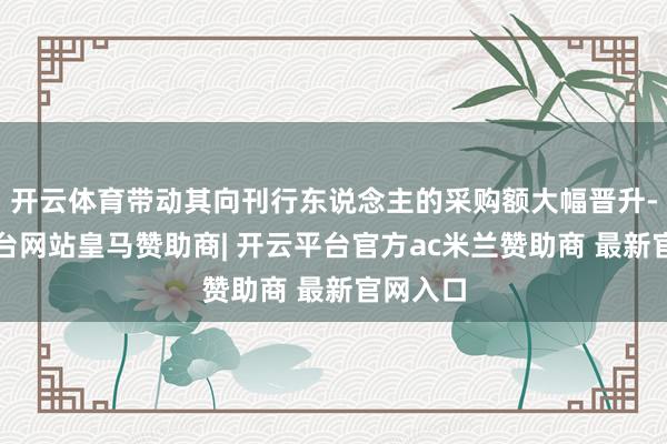 开云体育带动其向刊行东说念主的采购额大幅晋升-开云平台网站皇马赞助商| 开云平台官方ac米兰赞助商 最新官网入口