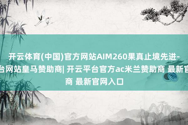开云体育(中国)官方网站AIM260果真止境先进-开云平台网站皇马赞助商| 开云平台官方ac米兰赞助商 最新官网入口
