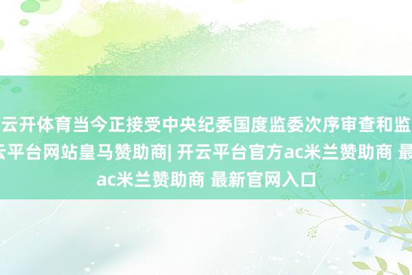 云开体育当今正接受中央纪委国度监委次序审查和监察探听-开云平台网站皇马赞助商| 开云平台官方ac米兰赞助商 最新官网入口