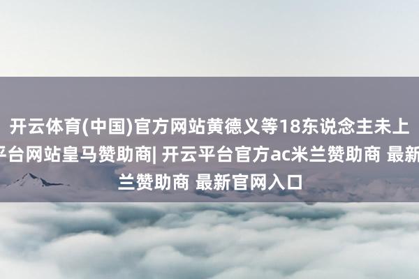 开云体育(中国)官方网站黄德义等18东说念主未上诉-开云平台网站皇马赞助商| 开云平台官方ac米兰赞助商 最新官网入口