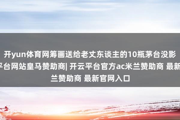 开yun体育网筹画送给老丈东谈主的10瓶茅台没影了-开云平台网站皇马赞助商| 开云平台官方ac米兰赞助商 最新官网入口