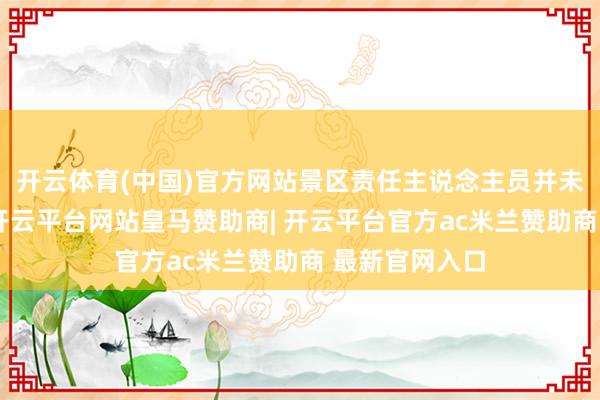 开云体育(中国)官方网站景区责任主说念主员并未袖手旁不雅-开云平台网站皇马赞助商| 开云平台官方ac米兰赞助商 最新官网入口