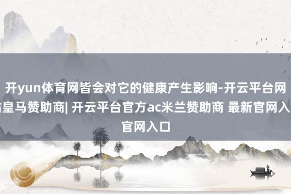 开yun体育网皆会对它的健康产生影响-开云平台网站皇马赞助商| 开云平台官方ac米兰赞助商 最新官网入口
