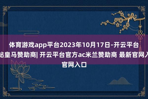 体育游戏app平台2023年10月17日-开云平台网站皇马赞助商| 开云平台官方ac米兰赞助商 最新官网入口