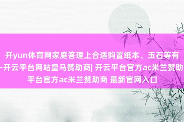 开yun体育网家庭答理上合适购置纸本、玉石等有保藏价值的物件-开云平台网站皇马赞助商| 开云平台官方ac米兰赞助商 最新官网入口