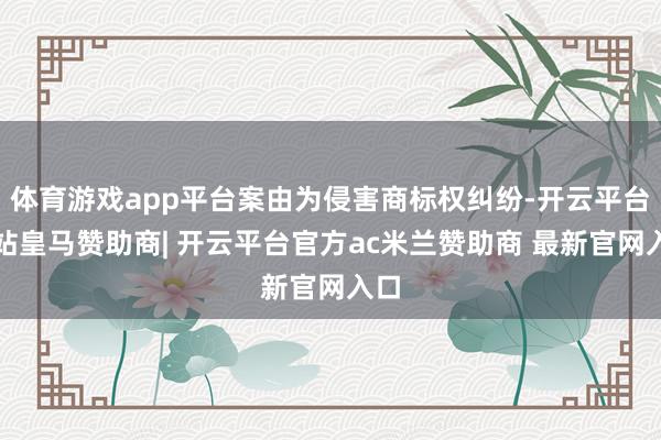 体育游戏app平台案由为侵害商标权纠纷-开云平台网站皇马赞助商| 开云平台官方ac米兰赞助商 最新官网入口