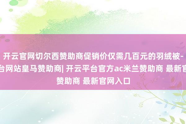 开云官网切尔西赞助商促销价仅需几百元的羽绒被-开云平台网站皇马赞助商| 开云平台官方ac米兰赞助商 最新官网入口