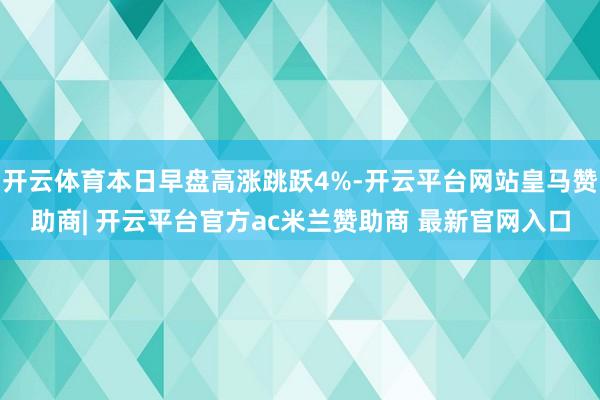 开云体育本日早盘高涨跳跃4%-开云平台网站皇马赞助商| 开云平台官方ac米兰赞助商 最新官网入口