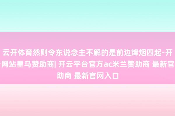 云开体育然则令东说念主不解的是前边烽烟四起-开云平台网站皇马赞助商| 开云平台官方ac米兰赞助商 最新官网入口