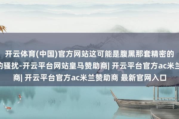 开云体育(中国)官方网站这可能是腹黑那套精密的电路系统出现了幽微的骚扰-开云平台网站皇马赞助商| 开云平台官方ac米兰赞助商 最新官网入口