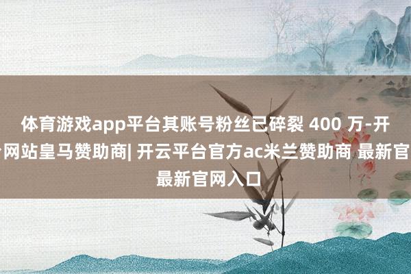 体育游戏app平台其账号粉丝已碎裂 400 万-开云平台网站皇马赞助商| 开云平台官方ac米兰赞助商 最新官网入口