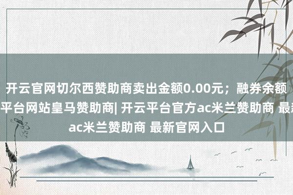 开云官网切尔西赞助商卖出金额0.00元；融券余额0.00-开云平台网站皇马赞助商| 开云平台官方ac米兰赞助商 最新官网入口