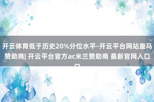 开云体育低于历史20%分位水平-开云平台网站皇马赞助商| 开云平台官方ac米兰赞助商 最新官网入口