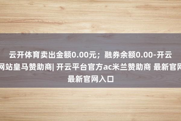云开体育卖出金额0.00元;融券余额0.00-开云平台网站皇马赞助商| 开云平台官方ac米兰赞助商 最新官网入口