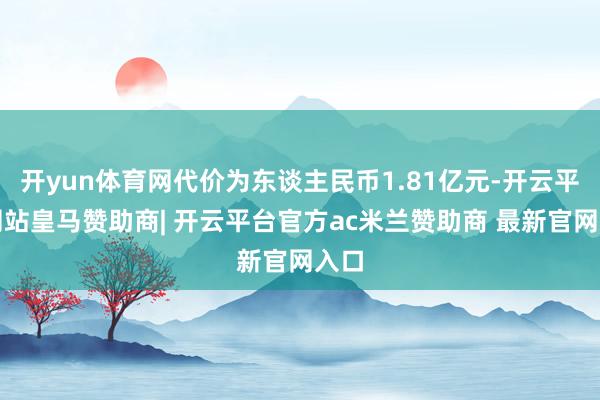 开yun体育网代价为东谈主民币1.81亿元-开云平台网站皇马赞助商| 开云平台官方ac米兰赞助商 最新官网入口