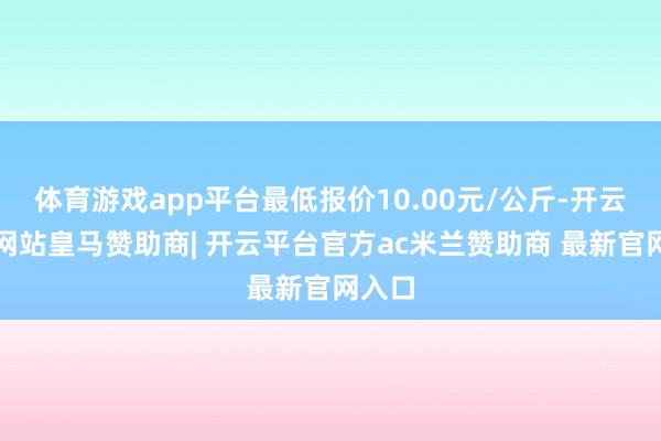 体育游戏app平台最低报价10.00元/公斤-开云平台网站皇马赞助商| 开云平台官方ac米兰赞助商 最新官网入口