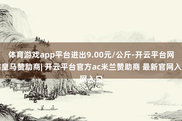 体育游戏app平台进出9.00元/公斤-开云平台网站皇马赞助商| 开云平台官方ac米兰赞助商 最新官网入口