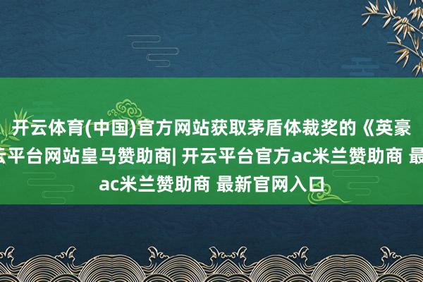开云体育(中国)官方网站获取茅盾体裁奖的《英豪时间》-开云平台网站皇马赞助商| 开云平台官方ac米兰赞助商 最新官网入口
