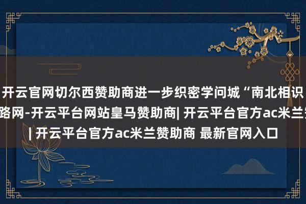 开云官网切尔西赞助商进一步织密学问城“南北相识、东西相连”大交通路网-开云平台网站皇马赞助商| 开云平台官方ac米兰赞助商 最新官网入口