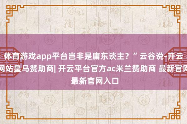 体育游戏app平台岂非是庸东谈主？”云谷说-开云平台网站皇马赞助商| 开云平台官方ac米兰赞助商 最新官网入口