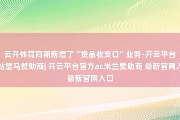 云开体育同期新增了“货品收支口”业务-开云平台网站皇马赞助商| 开云平台官方ac米兰赞助商 最新官网入口
