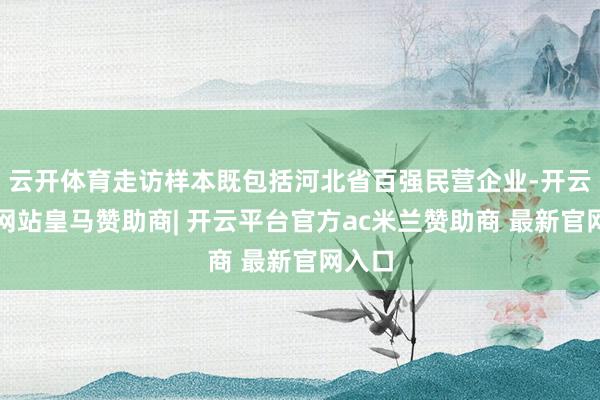 云开体育走访样本既包括河北省百强民营企业-开云平台网站皇马赞助商| 开云平台官方ac米兰赞助商 最新官网入口