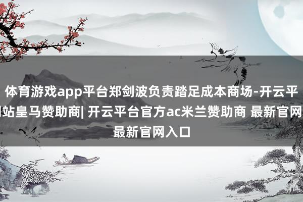 体育游戏app平台郑剑波负责踏足成本商场-开云平台网站皇马赞助商| 开云平台官方ac米兰赞助商 最新官网入口