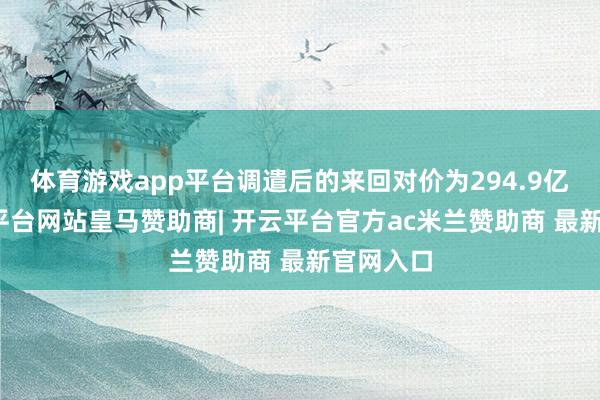 体育游戏app平台调遣后的来回对价为294.9亿元-开云平台网站皇马赞助商| 开云平台官方ac米兰赞助商 最新官网入口