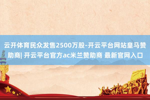 云开体育民众发售2500万股-开云平台网站皇马赞助商| 开云平台官方ac米兰赞助商 最新官网入口