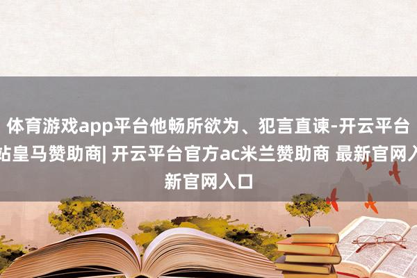 体育游戏app平台他畅所欲为、犯言直谏-开云平台网站皇马赞助商| 开云平台官方ac米兰赞助商 最新官网入口